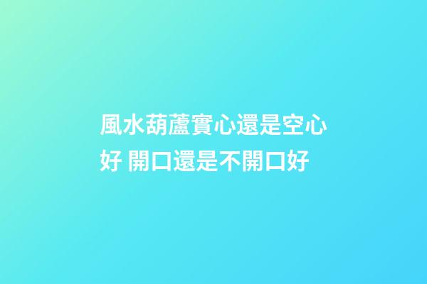 風水葫蘆實心還是空心好 開口還是不開口好